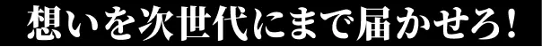 想いを次世代にまで届かせろ！